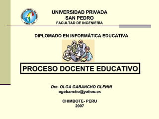 UNIVERSIDAD PRIVADA SAN PEDRO FACULTAD DE INGENIERÍA Dra. OLGA GABANCHO GLENNI [email_address] CHIMBOTE- PERU 2007 PROCESO DOCENTE EDUCATIVO DIPLOMADO EN INFORMÁTICA EDUCATIVA 