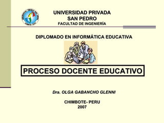 UNIVERSIDAD PRIVADA SAN PEDRO FACULTAD DE INGENIERÍA Dra. OLGA GABANCHO GLENNI CHIMBOTE- PERU 2007 PROCESO DOCENTE EDUCATIVO DIPLOMADO EN INFORMÁTICA EDUCATIVA 