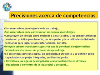 Precisiones acerca de competencias Son observables en el ejercicio de un trabajo. Son observables en la construcción de nuevos aprendizajes. Constituyen un vínculo entre misiones a llevar a cabo, y los comportamientos puestos en práctica para hacerlo, por una parte, y las cualidades individuales  necesarias para lograrlo satisfactoriamente, por otra . Integran saberes y procesos cognitivos que le permiten al sujeto realizar  determinadas tareas en su  proceso de aprendizaje. Se entienden como una espiral de complejidad creciente y se definen como  capacidades complejas integradas, en diversos grados. Permiten a los sujetos desempeñarse responsablemente en diversas  situaciones y contextos de la vida social y personal...   