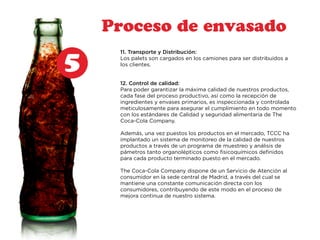 5 
Proceso de envasado 
11. Transporte y Distribución: 
Los palets son cargados en los camiones para ser distribuidos a 
los clientes. 
12. Control de calidad: 
Para poder garantizar la máxima calidad de nuestros productos, 
cada fase del proceso productivo, así como la recepción de 
ingredientes y envases primarios, es inspeccionada y controlada 
meticulosamente para asegurar el cumplimiento en todo momento 
con los estándares de Calidad y seguridad alimentaria de The 
Coca-Cola Company. 
Además, una vez puestos los productos en el mercado, TCCC ha 
implantado un sistema de monitoreo de la calidad de nuestros 
productos a través de un programa de muestreo y análisis de 
pámetros tanto organolépticos como fisicoquímicos definidos 
para cada producto terminado puesto en el mercado. 
The Coca-Cola Company dispone de un Servicio de Atención al 
consumidor en la sede central de Madrid, a través del cual se 
mantiene una constante comunicación directa con los 
consumidores, contribuyendo de este modo en el proceso de 
mejora continua de nuestro sistema. 
