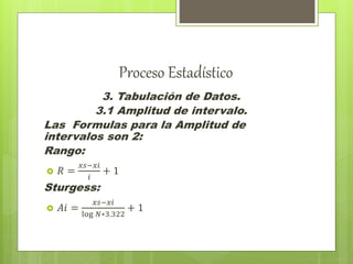 Proceso Estadístico
3. Tabulación de Datos.
3.1 Amplitud de intervalo.
Las Formulas para la Amplitud de
intervalos son 2:
Rango:
 𝑅 =
𝑥𝑠−𝑥𝑖
𝑖
+ 1
Sturgess:
 𝐴𝑖 =
𝑥𝑠−𝑥𝑖
log 𝑁∗3.322
+ 1
 