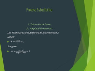 Proceso Estadístico
3. Tabulación de Datos.
3.1 Amplitud de intervalo.
Las Formulas para la Amplitud de intervalos son 2:
Rango:
 𝑅 =
𝑥𝑠−𝑥𝑖
𝑖
+ 1
Sturgess:
 𝐴𝑖 =
𝑥𝑠−𝑥𝑖
log 𝑁∗3.322
+ 1
 