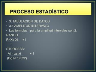 • 3. TABULACION DE DATOS
• 3.1 AMPLITUD INTERVALO
• Las formulas para la amplitud intervalos son 2:
RANGO
R=Xs-Xi +1
i
STURGESS:
Ai = xs-xi + 1
(log N *3.322)
 