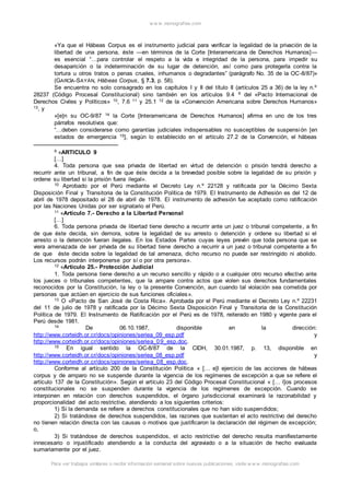 w w w .monografias.com
Para ver trabajos similares o recibir información semanal sobre nuevas publicaciones, visite w w w .monografias.com
«Ya que el Hábeas Corpus es el instrumento judicial para verificar la legalidad de la privación de la
libertad de una persona, éste —en términos de la Corte [Interamericana de Derechos Humanos]—
es esencial “…para controlar el respeto a la vida e integridad de la persona, para impedir su
desaparición o la indeterminación de su lugar de detención, así como para protegerla contra la
tortura u otros tratos o penas crueles, inhumanos o degradantes” (parágrafo No. 35 de la OC-8/87)»
(GARCÍA-SAYÁN, Hábeas Corpus, § 7.3, p. 58).
Se encuentra no solo consagrado en los capítulos I y II del título II (artículos 25 a 36) de la ley n.º
28237 (Código Procesal Constitucional) sino también en los artículos 9.4 9 del «Pacto Internacional de
Derechos Civiles y Políticos» 10, 7.6 11 y 25.1 12 de la «Convención Americana sobre Derechos Humanos»
13, y
«[e]n su OC-9/87 14 la Corte [Interamericana de Derechos Humanos] afirma en uno de los tres
párrafos resolutivos que:
“…deben considerarse como garantías judiciales indispensables no susceptibles de suspensión [en
estados de emergencia 15], según lo establecido en el artículo 27.2 de la Convención, el hábeas
9 «ARTICULO 9
[…]
4. Toda persona que sea privada de libertad en virtud de detención o prisión tendrá derecho a
recurrir ante un tribunal, a fin de que éste decida a la brevedad posible sobre la legalidad de su prisión y
ordene su libertad si la prisión fuera ilegal».
10 Aprobado por el Perú mediante el Decreto Ley n.º 22128 y ratificada por la Décimo Sexta
Disposición Final y Transitoria de la Constitución Política de 1979. El Instrumento de Adhesión es del 12 de
abril de 1978 depositado el 28 de abril de 1978. El instrumento de adhesión fue aceptado como ratificación
por las Naciones Unidas por ser signatario el Perú.
11 «Artículo 7.- Derecho a la Libertad Personal
[…]
6. Toda persona privada de libertad tiene derecho a recurrir ante un juez o tribunal competente, a fin
de que éste decida, sin demora, sobre la legalidad de su arresto o detención y ordene su libertad si el
arresto o la detención fueran ilegales. En los Estados Partes cuyas leyes prevén que toda persona que se
viera amenazada de ser privada de su libertad tiene derecho a recurrir a un juez o tribunal competente a fin
de que éste decida sobre la legalidad de tal amenaza, dicho recurso no puede ser restringido ni abolido.
Los recursos podrán interponerse por sí o por otra persona».
12 «Artículo 25.- Protección Judicial
1. Toda persona tiene derecho a un recurso sencillo y rápido o a cualquier otro recurso efectivo ante
los jueces o tribunales competentes, que la ampare contra actos que violen sus derechos fundamentales
reconocidos por la Constitución, la ley o la presente Convención, aun cuando tal violación sea cometida por
personas que actúen en ejercicio de sus funciones oficiales».
13 O «Pacto de San José de Costa Rica». Aprobada por el Perú mediante el Decreto Ley n.º 22231
del 11 de julio de 1978 y ratificada por la Décimo Sexta Disposición Final y Transitoria de la Constitución
Política de 1979. El Instrumento de Ratificación por el Perú es de 1978, reiterado en 1980 y vigente para el
Perú desde 1981.
14 De 06.10.1987, disponible en la dirección:
http://www.corteidh.or.cr/docs/opiniones/seriea_09_esp.pdf y
http://www.corteidh.or.cr/docs/opiniones/seriea_09_esp.doc.
15 En igual sentido la OC-8/87 de la CIDH, 30.01.1987, p. 13, disponible en
http://www.corteidh.or.cr/docs/opiniones/seriea_08_esp.pdf y
http://www.corteidh.or.cr/docs/opiniones/seriea_08_esp.doc.
Conforme al artículo 200 de la Constitución Política « [… e]l ejercicio de las acciones de hábeas
corpus y de amparo no se suspende durante la vigencia de los regímenes de excepción a que se refiere el
artículo 137 de la Constitución». Según el artículo 23 del Código Procesal Constitucional « [… l]os procesos
constitucionales no se suspenden durante la vigencia de los regímenes de excepción. Cuando se
interponen en relación con derechos suspendidos, el órgano jurisdiccional examinará la razonabilidad y
proporcionalidad del acto restrictivo, atendiendo a los siguientes criterios:
1) Si la demanda se refiere a derechos constitucionales que no han sido suspendidos;
2) Si tratándose de derechos suspendidos, las razones que sustentan el acto restrictivo del derecho
no tienen relación directa con las causas o motivos que justificaron la declaración del régimen de excepción;
o,
3) Si tratándose de derechos suspendidos, el acto restrictivo del derecho resulta manifiestamente
innecesario o injustificado atendiendo a la conducta del agraviado o a la situación de hecho evaluada
sumariamente por el juez.
 