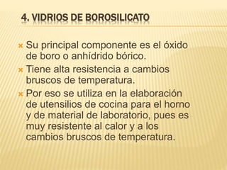 4. VIDRIOS DE BOROSILICATO
 Su principal componente es el óxido
de boro o anhídrido bórico.
 Tiene alta resistencia a cambios
bruscos de temperatura.
 Por eso se utiliza en la elaboración
de utensilios de cocina para el horno
y de material de laboratorio, pues es
muy resistente al calor y a los
cambios bruscos de temperatura.
 