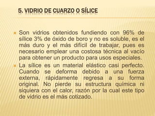5. VIDRIO DE CUARZO O SÍLICE
 Son vidrios obtenidos fundiendo con 96% de
sílice 3% de óxido de boro y no es soluble, es el
más duro y el más difícil de trabajar, pues es
necesario emplear una costosa técnica al vacío
para obtener un producto para usos especiales.
 La sílice es un material elástico casi perfecto.
Cuando se deforma debido a una fuerza
externa, rápidamente regresa a su forma
original. No pierde su estructura química ni
siquiera con el calor, razón por la cual este tipo
de vidrio es el más cotizado.
 