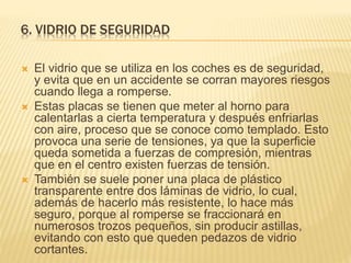 6. VIDRIO DE SEGURIDAD
 El vidrio que se utiliza en los coches es de seguridad,
y evita que en un accidente se corran mayores riesgos
cuando llega a romperse.
 Estas placas se tienen que meter al horno para
calentarlas a cierta temperatura y después enfriarlas
con aire, proceso que se conoce como templado. Esto
provoca una serie de tensiones, ya que la superficie
queda sometida a fuerzas de compresión, mientras
que en el centro existen fuerzas de tensión.
 También se suele poner una placa de plástico
transparente entre dos láminas de vidrio, lo cual,
además de hacerlo más resistente, lo hace más
seguro, porque al romperse se fraccionará en
numerosos trozos pequeños, sin producir astillas,
evitando con esto que queden pedazos de vidrio
cortantes.
 