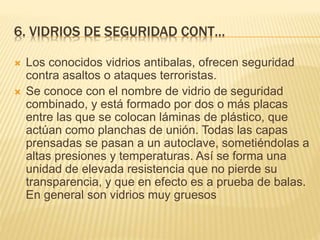 6. VIDRIOS DE SEGURIDAD CONT…
 Los conocidos vidrios antibalas, ofrecen seguridad
contra asaltos o ataques terroristas.
 Se conoce con el nombre de vidrio de seguridad
combinado, y está formado por dos o más placas
entre las que se colocan láminas de plástico, que
actúan como planchas de unión. Todas las capas
prensadas se pasan a un autoclave, sometiéndolas a
altas presiones y temperaturas. Así se forma una
unidad de elevada resistencia que no pierde su
transparencia, y que en efecto es a prueba de balas.
En general son vidrios muy gruesos
 
