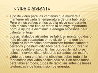 7. VIDRIO AISLANTE
 Tipo de vidrio para las ventanas que ayudara a
mantener elevada la temperatura de una habitación.
Pero en los países en los que la nieve cae durante
seis meses este tipo de vidrio sí es muy importante
porque ayuda a disminuir la energía necesaria para
calentar el lugar.
 Los acristalados aislantes se fabrican montando dos o
más placas separadas entre sí, de forma que los
espacios intermedios permanezcan herméticamente
cerrados y deshumidificados para que conduzcan lo
menos posible el calor. En los bordes del vidrio se
colocan nervios distanciadores soldados con estaño
 vidrio que sea un aislante eléctrico, sobre todo si lo
fabricamos con vidrio sódico-cálcico. Son necesarios
para fabricar focos, tubos de radio, aislantes de líneas
telefónicas y de transmisión de energía.
 