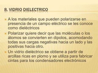 8. VIDRIO DIELECTRICO
 A los materiales que pueden polarizarse en
presencia de un campo eléctrico se les conoce
como dieléctricos
 Polarizar quiere decir que las moléculas o los
átomos se convierten en dipolos, acomodando
todas sus cargas negativas hacia un lado y las
positivas hacia otro.
 Un vidrio dieléctrico se obtiene a partir de
arcillas ricas en plomo y se utiliza para fabricar
cintas para los condensadores electrónicos
 