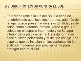 9.VIDRIO PROTECTOR CONTRA EL SOL
 Este vidrio refleja la luz del Sol. La capa de
recubrimiento que lleva incorporada, además de
reflejar puede presentar diversas tonalidades de
color, como plateado, bronce, verde o gris. Se
coloca en el espacio intermedio y en la capa
interior de la placa externa. De esta forma se
hace el vidrio polarizado y el de tipo espejo. Los
espejos que se instalan en las ventanas de los
edificios modernos son precisamente para
proteger contra el Sol.
 