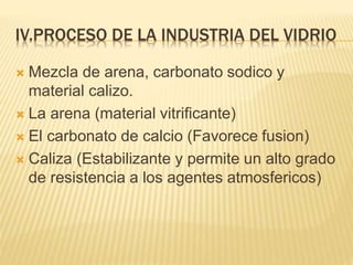 IV.PROCESO DE LA INDUSTRIA DEL VIDRIO
 Mezcla de arena, carbonato sodico y
material calizo.
 La arena (material vitrificante)
 El carbonato de calcio (Favorece fusion)
 Caliza (Estabilizante y permite un alto grado
de resistencia a los agentes atmosfericos)
 