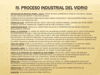 IV. PROCESO INDUSTRIAL DEL VIDRIO
 OBTENCION DE MATERIA PRIMA + AGUA: ARENA SILISICA CARBONATO SODICO, DOLOMITA, PIEDRA
CALIZA, NECELINA SIENITA Y SULFATO SODICO.
 COMBINACION DE MATERIA PRIMA RECICLADA (VIDRIO CHANCADO) + NUEVA MATERIA PRIMA, FLUJO
CONTINUO A UN HORNO DE GAS.
 HORNO DE GAS: TEMPERATURA DE 1500°C 1500 TN DE VIDRIO FUNDIDO, USANDO 500 TN DE VIDRIO
FUNDIDO. EN ESTA CAMARA DE COMBUSTION SE PRE-CALIENTAA 1000°C
 HOMOGENEIZADOR: MEZCLA EL VIDRIO PARA IGUALAR LA TEMPERATURA EN UNAAS HORAS SE
REALIZARA EL VERTIDO.
 RODILLO SUPERIOR: EL VIDRIO SE VIERTE EN UN BAÑODE ESTAÑO LIQUIDO EN EL QUE FLOTA AHORA
ES UN MATERIAL BLANDO. TODO SE ENFRIA CON AGUA PARA QUE NOS E ROMPA CON EL CALOR,
CUANDO SALE DEL BAÑO EL VIDRIO SALE A 600°C HAY QUE ENFRIARLO UNA VEZ MAS. DE ELLO SE
ENCARGARA LA SIGUIENTE MAQUINA. Características: Rodillo de goma del grado superior de la temperatura alta
y del envejecimiento resistentes; Transmisión del control de velocidad de la frecuencia y separación reguladora auto
de rodillos; Separación ajustable del automóvil del grueso del frente y de rodillos traseros
 TINTA DE VIDRIO: MIDE 3.3 M DE ANCHO, LA CINTA DE VIDRIO VA ENTRANDO A LA TINTA DE VIDRIO
GRADUALMENTE Y VA ENFRIANDOLA GRADUALMENTE EL VIDRIO AUN ESTA BLANDO.
 ESCANER LASER: EL VIDRIO DEBE DE TENER UN GROSOR UNIFORME, ESTE ESCANER MIDE CON UNA
PRESICION DE CENTECIMA DE MILIMETRO. EL VIDRIO YA ESTA BIEN DURO.
 RODILLO ULTRADURO DE CARBURO DE BOLFRAMIO: ANTES DEL CORTE HACE UNA MUESCA
LONGITUDINAL ANTES DEL CORTE DESPUES HACE LAS MUESCAS TRASNVERSALES SEGÚN LOS
DIMENCIONES PEDIDAS POR LOS CLIENTES EL VIDRIO SE SEPARA FACILMENTE.
 CINTAS TRANSPORTADORAS:TIRAS DE VIDRIO SIGUEN SU CAMINO.
 RODILLOS: CORTAN LOS BORDEN DE LAS CINTAS DE VIDRIO, EL VIDRIO SOBRANTE CAE EN UN
RECIPIENTO POSTERIORMENTE SE RECICLARA. ESTOS RODILLOS FORRAFO DE GOMA GUIAN LAS
LAMINAS DE VIDRIO AL DEPARTAMENTO DE INSPECCION.
 INSPECCION: SE MANIPULAN CUIDADOSAMENTE Y SE COLOCAN EN FORMA VERTICAL SE
INSPECCIONAN CON LAMPARAS FLUORESCENTES.
 ALMACEN: SE ALMACENAN EN FORMA VERTICAL.
 