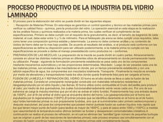 PROCESO PRODUCTIVO DE LA INDUSTRIA DEL VIDRIO
LAMINADO
 El proceso para la elaboración del vidrio se puede dividir en las siguientes etapas:
 Recepción de Materias Primas: En esta etapa se garantiza un control operativo y técnico en las materias primas para
verificar su calidad físico - química, para la producción del vidrio. La operación esencial en esta etapa es la realización
de los análisis físicos y químicos realizados a la materia prima, los cuales verifican el cumplimiento de las
especificaciones. Primero se debe cumplir con el requisito de la granulometría, es decir, el tamaño de losgranos de cada
material, el cual, debe estar entre ½ y ¾ de milímetro. Para el feldespato yla arena se debe cumplir unos requisitos, tales
como tener una composición química estable y determinada. La arena no debe contener arcillas y su contenido de
óxidos de hierro debe ser lo mas bajo posible. De acuerdo al resultado del análisis, si el producto está conforme con las
especificaciones se define su disposición para ser utilizado posteriormente; si la materia prima no cumple con las
especificaciones se procede a darles el manejo preestablecido como productos no - conformes.
 PREPARACIÓN DE LAS MEZCLAS: La preparación de la mezcla se puede dividir en cuatro partes: Almacenamiento :
consiste en ubicar las distintas materias primas en diferentes sitios de almacenamiento en donde permanecerán hasta
su utilización. Pesaje : siguiendo la formulación previamente establecida se pesa cada uno de los componentes
mediante mecanismos automáticos y en las proporciones determinadas. Mezclado : Luego de ser pesadas cada una de
las materias primas, son enviadas a las mezcladoras en donde, por un tiempo previamente establecido y con una
adición específica de agua, los componentes son mezclados totalmente. Transporte : Finalmente la mezcla es enviada
por medio de elevadores y transportadores hasta los silos donde queda finalmente lista para ser cargada al horno.
 FUSION DE LA MEZCLA Y REFINACION DEL VIDRIO: El horno es el sitio donde se lleva a cabo la fusión de las
materias primas. Consiste en unrecipiente rectangular construido con materiales refractarios resistentes al
desgasteproducido por el vidrio líquido y las llamas. El horno utiliza como combustible el Crudo deCastilla para producir
el calor, por medio de dos quemadores, los cuales funcionanalternadamente veinte veces cada uno. Por uno de sus
extremos se carga la mezcla,mientras que por el otro se extrae el vidrio fundido. Posteriormente hay una entrada deaire
de 1000ºC, con el fin de enfriar el vidrio que se encuentra dentro del horno. Los gasesproducidos por el horno son
expulsados por lo regeneradores (1300ºC).El primer proceso que se identifica claramente en el horno es el de fusión;
aquí todas lasmaterias primas no son propiamente fundidas, sino que al suministrarles calor primero sedescomponen y
después reaccionan; así pues los componentes que poseen menor puntode fusión se vuelven líquidos más rápido que
los que tienen mayor punto de fusión (para lasílice es mayor de 1600ºC, y para el casco entre 1050 y 1100ºC); a medida
que vaaumentando la temperatura estos últimos también se funden y desaparecen comomateriales cristalinos.A
continuación se realiza el proceso de refinación, en el cual se eliminan las “semillas”(gran número de pequeñas burbujas
que se originan a partir de las reacciones de lasmaterias primas); este proceso empieza casi simultáneamente con el
proceso de fusión ycontinúa hasta que la mezcla de materias primas esté completamente líquida.
 