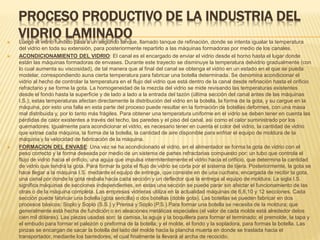PROCESO PRODUCTIVO DE LA INDUSTRIA DEL
VIDRIO LAMINADO
 Luego el vidrio fundido pasa a un segundo tanque, llamado tanque de refinación, donde se intenta igualar la temperatura
del vidrio en toda su extensión, para posteriormente repartirlo a las máquinas formadoras por medio de los canales.
 ACONDICIONAMIENTO DEL VIDRIO: El canal es el encargado de enviar el vidrio desde el horno hasta el lugar donde
están las máquinas formadoras de envases. Durante este trayecto se disminuye la temperatura delvidrio gradualmente (con
lo cual aumenta su viscosidad), de tal manera que al final del canal se obtenga el vidrio en un estado en el que se pueda
modelar, correspondiendo auna cierta temperatura para fabricar una botella determinada. Se denomina acondicionar el
vidrio al hecho de controlar la temperatura en el flujo del vidrio que está dentro de la canal desde refinación hasta el orificio
refractario y se forme la gota. La homogeneidad de la mezcla del vidrio se mide revisando las temperaturas existentes
desde el fondo hasta la superficie y de lado a lado a la entrada del tazón (última sección del canal antes de las máquinas
I.S.); estas temperaturas afectan directamente la distribución del vidrio en la botella, la forma de la gota, y su cargue en la
máquina, por esto una falla en esta parte del proceso puede resultar en la formación de botellas deformes, con una masa
mal distribuida y, por lo tanto más frágiles. Para obtener una temperatura uniforme en el vidrio se deben tener en cuenta las
pérdidas de calor existentes a través del techo, las paredes y el piso del canal, así como el calor suministrado por los
quemadores. Igualmente para acondicionar el vidrio, es necesario tener en cuenta el color del vidrio, la cantidad de vidrio
que extrae cada máquina, la forma de la botella, la cantidad de aire disponible para enfriar el equipo de moldura de la
máquina y la velocidad de fabricación de la máquina.
 FORMACION DEL ENVASE: Una vez se ha acondicionado el vidrio, en el alimentador se forma la gota de vidrio con el
peso correcto y la forma deseada por medio de un sistema de partes refractarias compuesto por: un tubo que controla el
flujo de vidrio hacia el orificio, una aguja que impulsa intermitentemente el vidrio hacia el orificio, que determina la cantidad
de vidrio que tendrá la gota. Para formar la gota el flujo de vidrio se corta por el sistema de tijera. Posteriormente, la gota se
hace llegar a la máquina I.S. mediante el equipo de entrega, que consiste en de una cuchara, encargada de recibir la gota,
una canal por donde la gota resbala hacia cada sección y un deflector que la entrega al equipo de moldura. La sigla I.S.
significa máquinas de secciones independientes, en estas una sección se puede parar sin afectar el funcionamiento de las
otras o de la máquina completa. Las empresas vidrieras utiliza en la actualidad máquinas de 6,8,10 y 12 secciones. Cada
sección puede fabricar una botella (gota sencilla) o dos botellas (doble gota). Las botellas se pueden fabricar en dos
procesos básicos: Soplo y Soplo (S.S.) y Prensa y Soplo (P.S.).Para formar una botella se necesita de la moldura; que
generalmente está hecha de fundición o en aleaciones metálicas especiales (el valor de cada molde está alrededor delos
cien mil dólares). Las piezas usadas son: la camisa, la aguja y la boquillera para formar el terminado; el premolde, la tapa y
el embudo para formar el palezón o preforma de la botella; y el molde, el fondo y la sopladora, para formas la botella. Las
pinzas se encargan de sacar la botella del lado del molde hacia la plancha muerta en donde se traslada hacia el
transportador, mediante los barredores, el cual finalmente la llevará al archa de recocido.
 