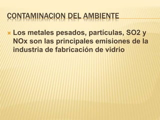 CONTAMINACION DEL AMBIENTE
 Los metales pesados, partículas, SO2 y
NOx son las principales emisiones de la
industria de fabricación de vidrio
 