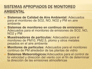 SISTEMAS APROPIADOS DE MONITOREO
AMBIENTAL
 Sistemas de Calidad de Aire Ambiental: Adecuados
para el monitoreo de SO2, NO, NO2 y PM en aire
ambiente
 Sistemas de monitoreo en continuo de emisiones:
Adecuados para el monitoreo de emisiones de SO2, NO,
NO2 y PM
 Muestreadores de partículas: Adecuados para el
monitoreo de PM10, PM2.5, plomo y otros metales
pesados en el aire ambiente
 Monitores de partículas: Adecuados para el monitoreo
continuo de PM alrededor de las plantas de vidrio
 Sistemas Meteorológicos:Adecuados para el control de
la velocidad y dirección del viento con el fin de determinar
la dirección de las emisiones atmosféricas
 