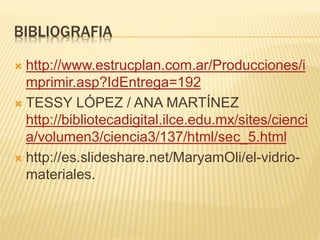 BIBLIOGRAFIA
 http://www.estrucplan.com.ar/Producciones/i
mprimir.asp?IdEntrega=192
 TESSY LÓPEZ / ANA MARTÍNEZ
http://bibliotecadigital.ilce.edu.mx/sites/cienci
a/volumen3/ciencia3/137/html/sec_5.html
 http://es.slideshare.net/MaryamOli/el-vidrio-
materiales.
 
