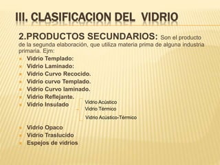 III. CLASIFICACION DEL VIDRIO
2.PRODUCTOS SECUNDARIOS: Son el producto
de la segunda elaboración, que utiliza materia prima de alguna industria
primaria. Ejm:
 Vidrio Templado:
 Vidrio Laminado:
 Vidrio Curvo Recocido.
 Vidrio curvo Templado.
 Vidrio Curvo laminado.
 Vidrio Reflejante.
 Vidrio Insulado
 Vidrio Opaco
 Vidrio Traslucido
 Espejos de vidrios
Vidrio Acústico
Vidrio Térmico
Vidrio Acústico-Térmico
 