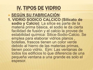 IV. TIPOS DE VIDRIO
 SEGÚN SU FABRICACIÓN:
1. VIDRIO SODICO CALCICO (Silicato de
sodio y Calcio): La sílice es parte de la
materia prima básica, el sodio le da cierta
facilidad de fusión y el calcio la provee de
estabilidad química: Silice-Sodio-Calcio. Se
emplea para elaborar vidrios planos ,
botellas, frascos tienen un color verde
debido al hierro de las materias primas,
tienen poco vidrio. Ejm: Las ventanas de
todos los edificios lo que diferencia de una
pequeña ventana a una grande es solo el
espesor.
 