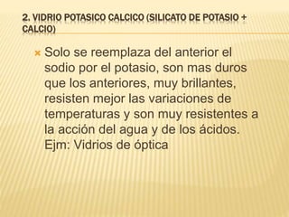 2. VIDRIO POTASICO CALCICO (SILICATO DE POTASIO +
CALCIO)
 Solo se reemplaza del anterior el
sodio por el potasio, son mas duros
que los anteriores, muy brillantes,
resisten mejor las variaciones de
temperaturas y son muy resistentes a
la acción del agua y de los ácidos.
Ejm: Vidrios de óptica
 