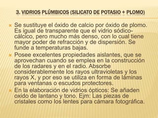 3. VIDRIOS PLÚMBICOS (SILICATO DE POTASIO + PLOMO)
 Se sustituye el óxido de calcio por óxido de plomo.
Es igual de transparente que el vidrio sódico-
cálcico, pero mucho más denso, con lo cual tiene
mayor poder de refracción y de dispersión. Se
funde a temperaturas bajas.
 Posee excelentes propiedades aislantes, que se
aprovechan cuando se emplea en la construcción
de los radares y en el radio. Absorbe
considerablemente los rayos ultravioletas y los
rayos X, y por eso se utiliza en forma de láminas
para ventanas o escudos protectores.
 En la elaboración de vidrios ópticos: Se añaden
oxido de lantano y tono. Ejm: Las piezas de
cristales como los lentes para cámara fotográfica.
 