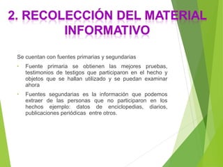 Se cuentan con fuentes primarias y segundarias
• Fuente primaria se obtienen las mejores pruebas,
testimonios de testigos que participaron en el hecho y
objetos que se hallan utilizado y se puedan examinar
ahora
• Fuentes segundarias es la información que podemos
extraer de las personas que no participaron en los
hechos ejemplo: datos de enciclopedias, diarios,
publicaciones periódicas entre otros.
 