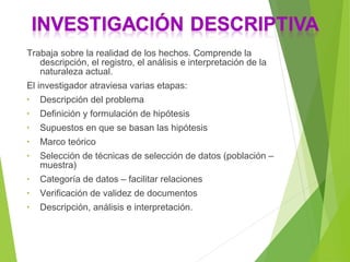 Trabaja sobre la realidad de los hechos. Comprende la
descripción, el registro, el análisis e interpretación de la
naturaleza actual.
El investigador atraviesa varias etapas:
• Descripción del problema
• Definición y formulación de hipótesis
• Supuestos en que se basan las hipótesis
• Marco teórico
• Selección de técnicas de selección de datos (población –
muestra)
• Categoría de datos – facilitar relaciones
• Verificación de validez de documentos
• Descripción, análisis e interpretación.
 
