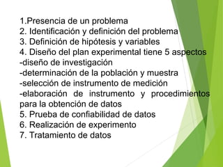 1.Presencia de un problema
2. Identificación y definición del problema
3. Definición de hipótesis y variables
4. Diseño del plan experimental tiene 5 aspectos
-diseño de investigación
-determinación de la población y muestra
-selección de instrumento de medición
-elaboración de instrumento y procedimientos
para la obtención de datos
5. Prueba de confiabilidad de datos
6. Realización de experimento
7. Tratamiento de datos
 