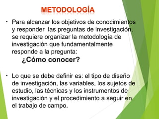• Para alcanzar los objetivos de conocimientos
y responder las preguntas de investigación,
se requiere organizar la metodología de
investigación que fundamentalmente
responde a la pregunta:
¿Cómo conocer?
• Lo que se debe definir es: el tipo de diseño
de investigación, las variables, los sujetos de
estudio, las técnicas y los instrumentos de
investigación y el procedimiento a seguir en
el trabajo de campo.
 