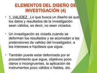 • 1. VALIDEZ Lo que busca un diseño es que
los datos y resultados de la investigación
sean válidos, es decir, no sean viciados.
• Un investigación es viciada cuando se
deforman los resultados y se acomodan a las
pretensiones de validez del investigador, a
los intereses e hipótesis que sigue.
• También puede estar deformada por el
procedimiento que sigue, objetivos poco
claros o incongruentes, la aplicación de
instrumentos poco válidos o fiables, etc.
 