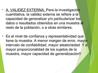 • A. VALIDEZ EXTERNA. Para la investigación
cuantitativa, la validez externa se refiere a la
capacidad de generalizar y/o particularizar los
datos o resultados obtenidos en una muestra al
resto de la población, o a otras similares.
• Es el nivel de confianza y representatividad que
tiene la muestra. A menor margen de error, mayor
intervalo de confiabilidad, mayor aleatoriedad. Y a
mayor proporcionalidad de los sujetos de la
muestra, mayor capacidad de generalización!!
 