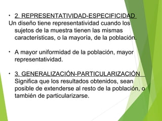 • 2. REPRESENTATIVIDAD-ESPECIFICIDAD
Un diseño tiene representatividad cuando los
sujetos de la muestra tienen las mismas
características, o la mayoría, de la población.
• A mayor uniformidad de la población, mayor
representatividad.
• 3. GENERALIZACIÓN-PARTICULARIZACIÓN
Significa que los resultados obtenidos, sean
posible de extenderse al resto de la población, o
también de particularizarse.
 