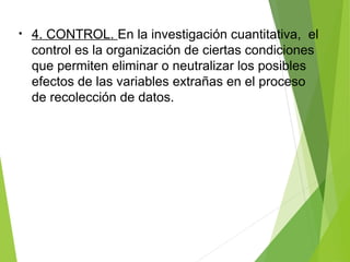 • 4. CONTROL. En la investigación cuantitativa, el
control es la organización de ciertas condiciones
que permiten eliminar o neutralizar los posibles
efectos de las variables extrañas en el proceso
de recolección de datos.
 