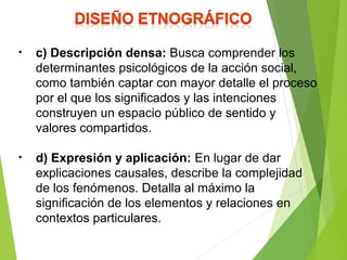 • c) Descripción densa: Busca comprender los
determinantes psicológicos de la acción social,
como también captar con mayor detalle el proceso
por el que los significados y las intenciones
construyen un espacio público de sentido y
valores compartidos.
• d) Expresión y aplicación: En lugar de dar
explicaciones causales, describe la complejidad
de los fenómenos. Detalla al máximo la
significación de los elementos y relaciones en
contextos particulares.
 