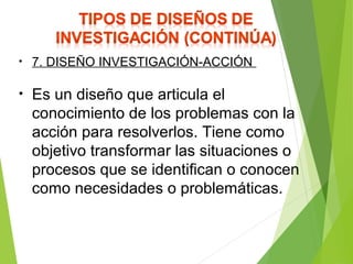 • 7. DISEÑO INVESTIGACIÓN-ACCIÓN
• Es un diseño que articula el
conocimiento de los problemas con la
acción para resolverlos. Tiene como
objetivo transformar las situaciones o
procesos que se identifican o conocen
como necesidades o problemáticas.
 