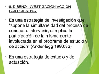 • 8. DISEÑO INVESTIGACIÓN-ACCIÓN
PARTICIPATIVA
• Es una estrategia de investigación que
“supone la simultaneidad del proceso de
conocer e intervenir, e implica la
participación de la misma gente
involucrada en el programa de estudio y
de acción” (Ander-Egg 1990:32)
• Es una estrategia de estudio y de
actuación.
 