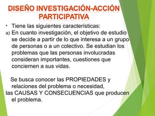 • Tiene las siguientes características:
a) En cuanto investigación, el objetivo de estudio
se decide a partir de lo que interesa a un grupo
de personas o a un colectivo. Se estudian los
problemas que las personas involucradas
consideran importantes, cuestiones que
conciernen a sus vidas.
Se busca conocer las PROPIEDADES y
relaciones del problema o necesidad,
las CAUSAS Y CONSECUENCIAS que producen
el problema.
 