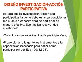 e) Para que la investigación-acción sea
participativa, la gente debe estar en condiciones
(en cuanto a capacitación) de participar de
manera efectiva. Eso implica resolver dos
cuestiones:
-Crear los espacios o ámbitos de participación y,
-Proporcionar a la gente los instrumentos y la
capacitación necesaria para saber cómo
participar (Ander-Egg 190: 32-38).
 