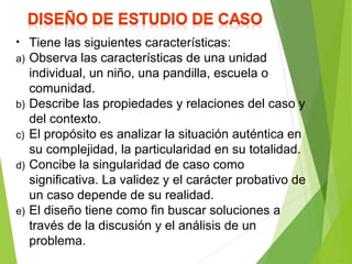 • Tiene las siguientes características:
a) Observa las características de una unidad
individual, un niño, una pandilla, escuela o
comunidad.
b) Describe las propiedades y relaciones del caso y
del contexto.
c) El propósito es analizar la situación auténtica en
su complejidad, la particularidad en su totalidad.
d) Concibe la singularidad de caso como
significativa. La validez y el carácter probativo de
un caso depende de su realidad.
e) El diseño tiene como fin buscar soluciones a
través de la discusión y el análisis de un
problema.
 