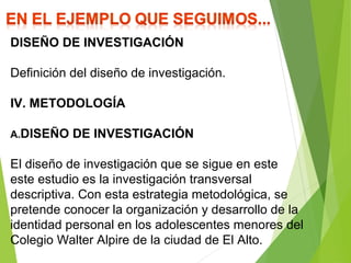 DISEÑO DE INVESTIGACIÓN
Definición del diseño de investigación.
IV. METODOLOGÍA
A.DISEÑO DE INVESTIGACIÓN
El diseño de investigación que se sigue en este
este estudio es la investigación transversal
descriptiva. Con esta estrategia metodológica, se
pretende conocer la organización y desarrollo de la
identidad personal en los adolescentes menores del
Colegio Walter Alpire de la ciudad de El Alto.
 