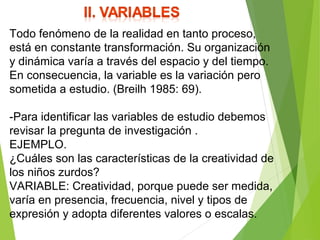 Todo fenómeno de la realidad en tanto proceso,
está en constante transformación. Su organización
y dinámica varía a través del espacio y del tiempo.
En consecuencia, la variable es la variación pero
sometida a estudio. (Breilh 1985: 69).
-Para identificar las variables de estudio debemos
revisar la pregunta de investigación .
EJEMPLO.
¿Cuáles son las características de la creatividad de
los niños zurdos?
VARIABLE: Creatividad, porque puede ser medida,
varía en presencia, frecuencia, nivel y tipos de
expresión y adopta diferentes valores o escalas.
 