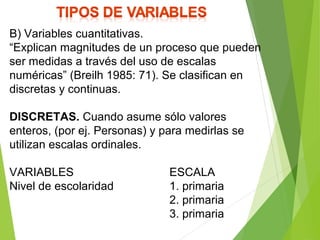 B) Variables cuantitativas.
“Explican magnitudes de un proceso que pueden
ser medidas a través del uso de escalas
numéricas” (Breilh 1985: 71). Se clasifican en
discretas y continuas.
DISCRETAS. Cuando asume sólo valores
enteros, (por ej. Personas) y para medirlas se
utilizan escalas ordinales.
VARIABLES ESCALA
Nivel de escolaridad 1. primaria
2. primaria
3. primaria
 