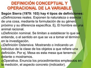 Según Sierra (1979: 103) hay 4 tipos de definiciones:
a)Definiciones reales. Exponen la naturaleza o esencia
de una cosa, mediante la formulación de su género
próximo y su diferencia específica. Ej. El hombre es una
animal racional.
b)Definición nominal. Se limitan a establecer lo que se
entiende, o el sentido en que se va a tomar el término
en la investigación.
c)Definición Ostensiva. Mostrando o indicando un
individuo de la clase de los objetos a que refiere una
definición. Por ej. Mesa es esta mesa que tenemos
delante o mostramos.
d)Operativa. Enuncia los procedimientos empleados en
la medición, el aspecto concreto (indicador).
 