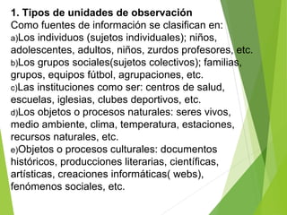 1. Tipos de unidades de observación
Como fuentes de información se clasifican en:
a)Los individuos (sujetos individuales); niños,
adolescentes, adultos, niños, zurdos profesores, etc.
b)Los grupos sociales(sujetos colectivos); familias,
grupos, equipos fútbol, agrupaciones, etc.
c)Las instituciones como ser: centros de salud,
escuelas, iglesias, clubes deportivos, etc.
d)Los objetos o procesos naturales: seres vivos,
medio ambiente, clima, temperatura, estaciones,
recursos naturales, etc.
e)Objetos o procesos culturales: documentos
históricos, producciones literarias, científicas,
artísticas, creaciones informáticas( webs),
fenómenos sociales, etc.
 