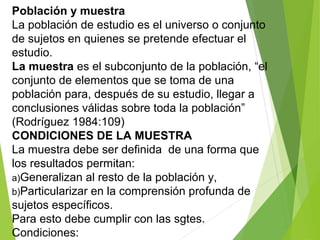 Población y muestra
La población de estudio es el universo o conjunto
de sujetos en quienes se pretende efectuar el
estudio.
La muestra es el subconjunto de la población, “el
conjunto de elementos que se toma de una
población para, después de su estudio, llegar a
conclusiones válidas sobre toda la población”
(Rodríguez 1984:109)
CONDICIONES DE LA MUESTRA
La muestra debe ser definida de una forma que
los resultados permitan:
a)Generalizan al resto de la población y,
b)Particularizar en la comprensión profunda de
sujetos específicos.
Para esto debe cumplir con las sgtes.
Condiciones:
 