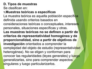 D. Tipos de muestras
Se clasifican en:
1.Muestras teóricas o específicas
La muestra teórica es aquella población específica
definida usando criterios basados en
consideraciones teóricas o conceptuales, intereses
personales, situaciones específicas y otras.
Las muestras teóricas no se definen a partir de
criterios de representatividad homogénea y de
proporcionalidad, sino a partir de objetivos de
investigación orientados a comprender la
complejidad del objeto de estudio (representatividad
heterogénea). No se eligen y conforman para
conocer las regularidades (leyes generales) y luego
generalizarlas, sino para comprender aspectos
singulares y luego particularizarlos.
 