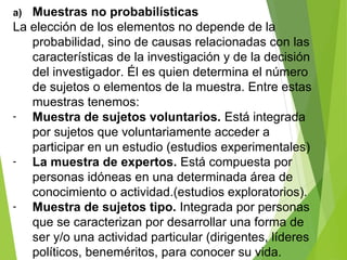 a) Muestras no probabilísticas
La elección de los elementos no depende de la
probabilidad, sino de causas relacionadas con las
características de la investigación y de la decisión
del investigador. Él es quien determina el número
de sujetos o elementos de la muestra. Entre estas
muestras tenemos:
- Muestra de sujetos voluntarios. Está integrada
por sujetos que voluntariamente acceder a
participar en un estudio (estudios experimentales)
- La muestra de expertos. Está compuesta por
personas idóneas en una determinada área de
conocimiento o actividad.(estudios exploratorios).
- Muestra de sujetos tipo. Integrada por personas
que se caracterizan por desarrollar una forma de
ser y/o una actividad particular (dirigentes, líderes
políticos, beneméritos, para conocer su vida.
 