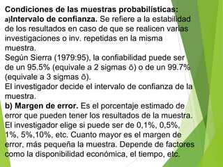 Condiciones de las muestras probabilísticas:
a)Intervalo de confianza. Se refiere a la estabilidad
de los resultados en caso de que se realicen varias
investigaciones o inv. repetidas en la misma
muestra.
Según Sierra (1979:95), la confiabilidad puede ser
de un 95.5% (equivale a 2 sigmas õ) o de un 99.7%
(equivale a 3 sigmas õ).
El investigador decide el intervalo de confianza de la
muestra.
b) Margen de error. Es el porcentaje estimado de
error que pueden tener los resultados de la muestra.
El investigador elige si puede ser de 0,1%, 0,5%,
1%, 5%,10%, etc. Cuanto mayor es el margen de
error, más pequeña la muestra. Depende de factores
como la disponibilidad económica, el tiempo, etc.
 
