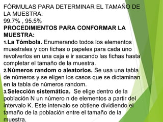 FÓRMULAS PARA DETERMINAR EL TAMAÑO DE
LA MUESTRA:
99.7% , 95.5%
PROCEDIMIENTOS PARA CONFORMAR LA
MUESTRA:
1.La Tómbola. Enumerando todos los elementos
muestrales y con fichas o papeles para cada uno
revolverlos en una caja e ir sacando las fichas hasta
completar el tamaño de la muestra.
2.Números random o aleatorios. Se usa una tabla
de números y se eligen los casos que se dictaminan
en la tabla de números random.
3.Selección sistemática. Se elige dentro de la
población N un número n de elementos a partir del
intervalo K. Este intervalo se obtiene dividiendo el
tamaño de la población entre el tamaño de la
muestra.
 